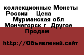 коллекционные Монеты России. › Цена ­ 10 000 - Мурманская обл., Мончегорск г. Другое » Продам   